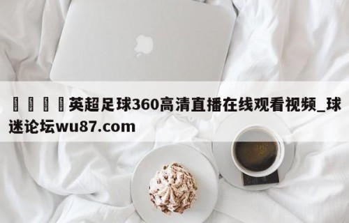 🍢英超足球360高清直播在线观看视频_球迷论坛wu87.com