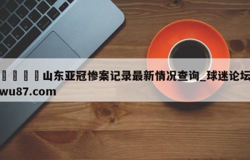 🍢山东亚冠惨案记录最新情况查询_球迷论坛wu87.com