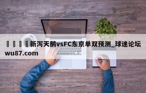 🍢新泻天鹅vsFC东京单双预测_球迷论坛wu87.com