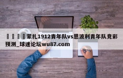🍢蒙扎1912青年队vs恩波利青年队竞彩预测_球迷论坛wu87.com