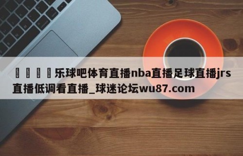 🍢乐球吧体育直播nba直播足球直播jrs直播低调看直播_球迷论坛wu87.com