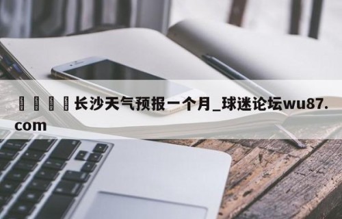 🍢长沙天气预报一个月_球迷论坛wu87.com