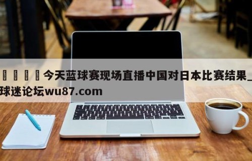 🍢今天蓝球赛现场直播中国对日本比赛结果_球迷论坛wu87.com