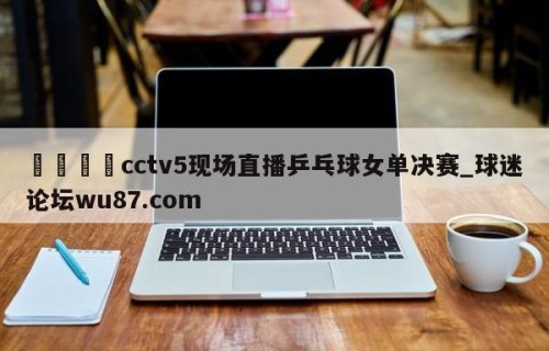 🍢cctv5现场直播乒乓球女单决赛_球迷论坛wu87.com
