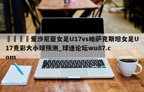🍢爱沙尼亚女足U17vs哈萨克斯坦女足U17竞彩大小球预测_球迷论坛wu87.com