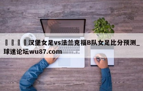 🍢汉堡女足vs法兰克福B队女足比分预测_球迷论坛wu87.com