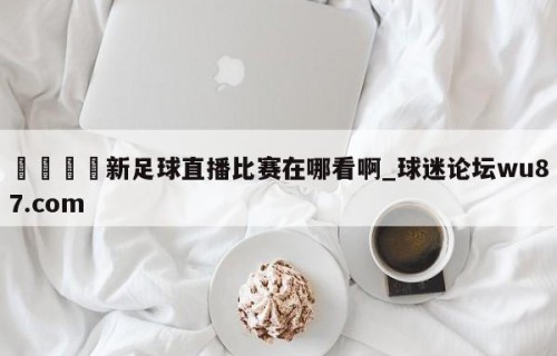 🍢新足球直播比赛在哪看啊_球迷论坛wu87.com