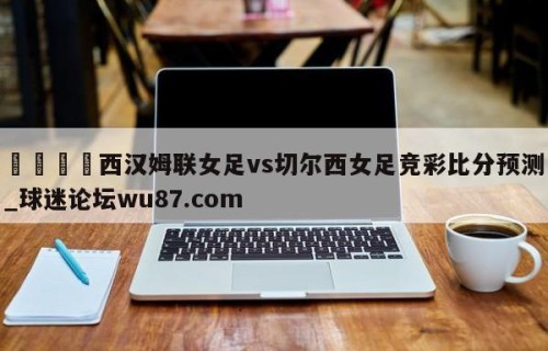 🍢西汉姆联女足vs切尔西女足竞彩比分预测_球迷论坛wu87.com