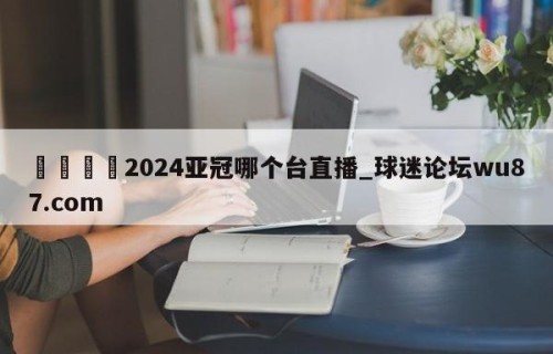 🍢2024亚冠哪个台直播_球迷论坛wu87.com