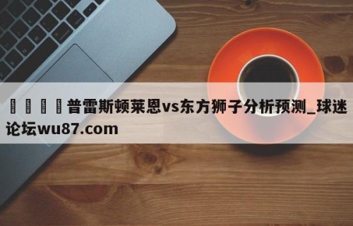 🍢普雷斯顿莱恩vs东方狮子分析预测_球迷论坛wu87.com