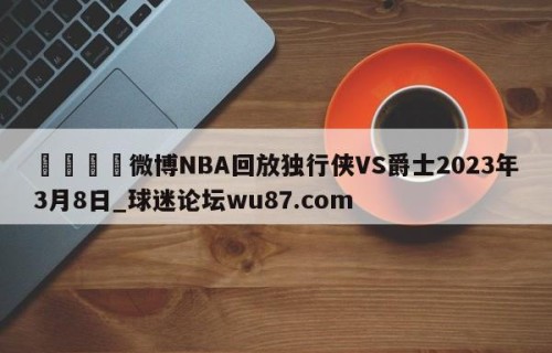 🍢微博NBA回放独行侠VS爵士2023年3月8日_球迷论坛wu87.com
