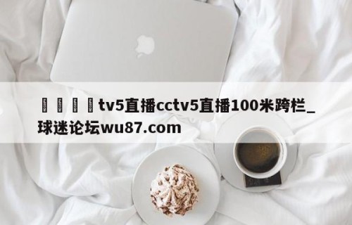 🍢tv5直播cctv5直播100米跨栏_球迷论坛wu87.com