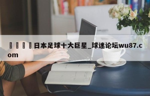 🍢日本足球十大巨星_球迷论坛wu87.com