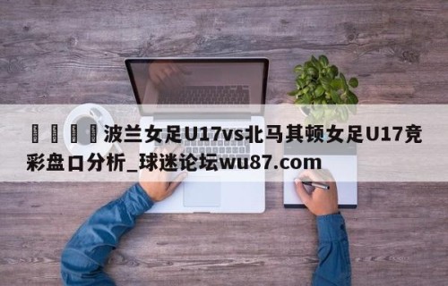 🍢波兰女足U17vs北马其顿女足U17竞彩盘口分析_球迷论坛wu87.com