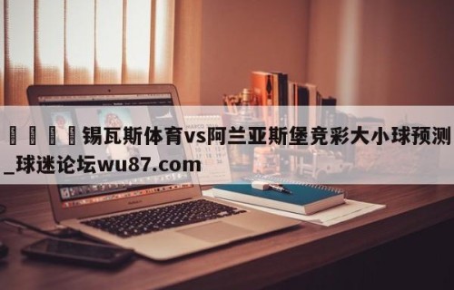 🍢锡瓦斯体育vs阿兰亚斯堡竞彩大小球预测_球迷论坛wu87.com