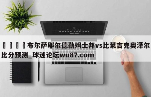 🍢布尔萨耶尔德勒姆士邦vs比莱吉克奥泽尔比分预测_球迷论坛wu87.com