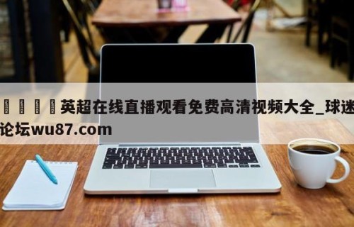 🍢英超在线直播观看免费高清视频大全_球迷论坛wu87.com