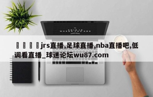 🍢jrs直播,足球直播,nba直播吧,低调看直播_球迷论坛wu87.com