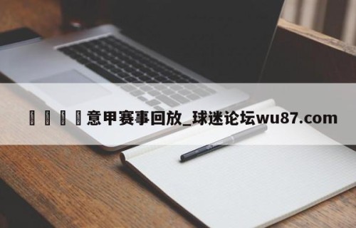 🍢意甲赛事回放_球迷论坛wu87.com