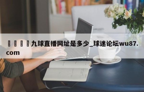 🍢九球直播网址是多少_球迷论坛wu87.com