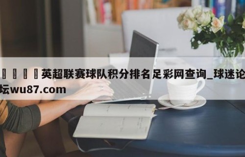 🍢英超联赛球队积分排名足彩网查询_球迷论坛wu87.com
