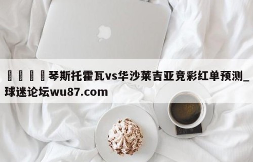 🍢琴斯托霍瓦vs华沙莱吉亚竞彩红单预测_球迷论坛wu87.com