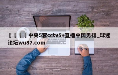 🍢中央5套cctv5+直播中国男排_球迷论坛wu87.com