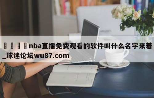 🍢nba直播免费观看的软件叫什么名字来着_球迷论坛wu87.com