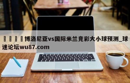 🍢博洛尼亚vs国际米兰竞彩大小球预测_球迷论坛wu87.com