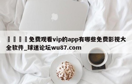 🍢免费观看vip的app有哪些免费影视大全软件_球迷论坛wu87.com