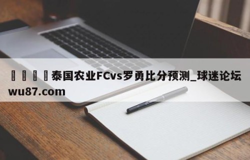 🍢泰国农业FCvs罗勇比分预测_球迷论坛wu87.com