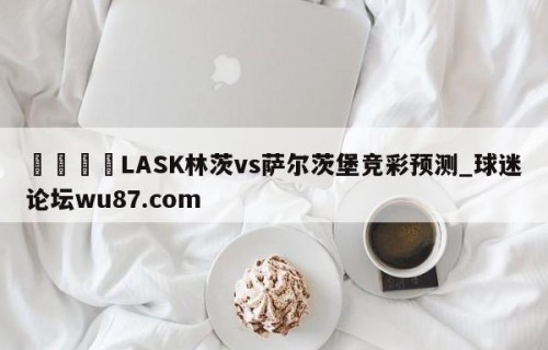 🍢LASK林茨vs萨尔茨堡竞彩预测_球迷论坛wu87.com