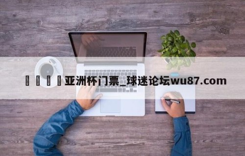 🍢亚洲杯门票_球迷论坛wu87.com