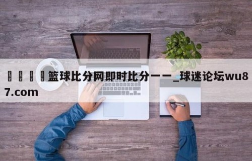 🍢篮球比分网即时比分一一_球迷论坛wu87.com