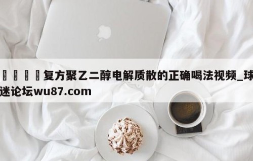 🍢复方聚乙二醇电解质散的正确喝法视频_球迷论坛wu87.com