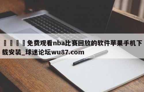 🍢免费观看nba比赛回放的软件苹果手机下载安装_球迷论坛wu87.com
