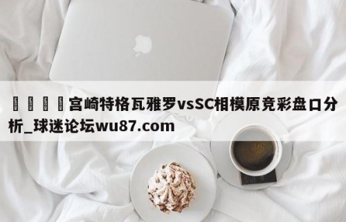 🍢宫崎特格瓦雅罗vsSC相模原竞彩盘口分析_球迷论坛wu87.com
