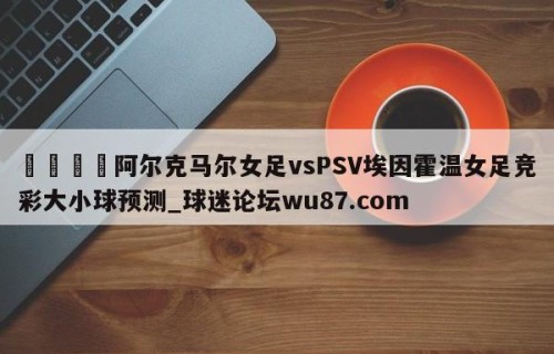 🍢阿尔克马尔女足vsPSV埃因霍温女足竞彩大小球预测_球迷论坛wu87.com