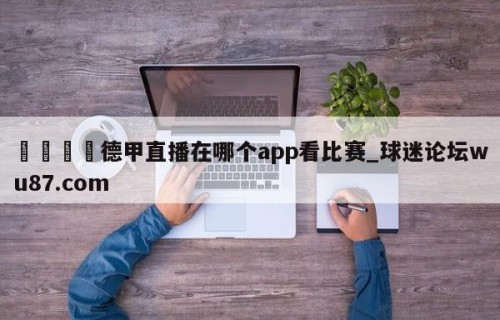 🍢德甲直播在哪个app看比赛_球迷论坛wu87.com