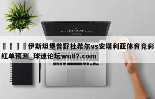 🍢伊斯坦堡普野社希尔vs安塔利亚体育竞彩红单预测_球迷论坛wu87.com