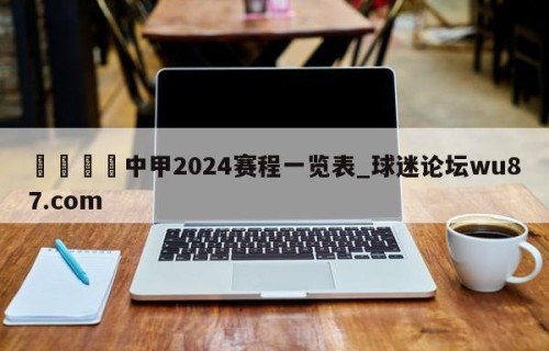 🍢中甲2024赛程一览表_球迷论坛wu87.com