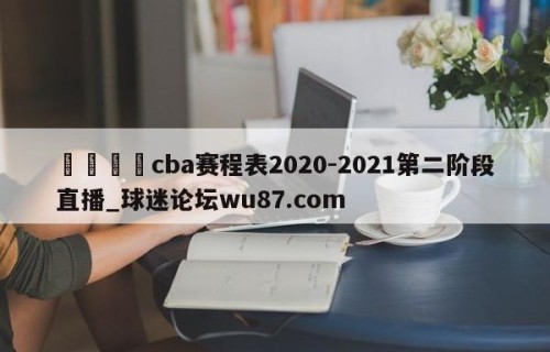 🍢cba赛程表2020-2021第二阶段直播_球迷论坛wu87.com