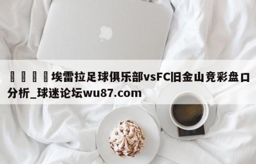 🍢埃雷拉足球俱乐部vsFC旧金山竞彩盘口分析_球迷论坛wu87.com