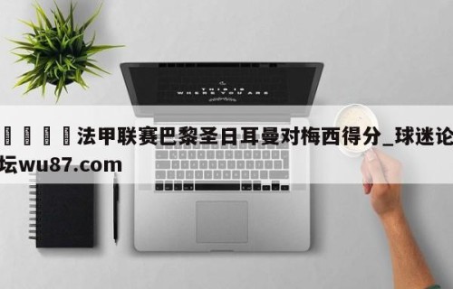 🍢法甲联赛巴黎圣日耳曼对梅西得分_球迷论坛wu87.com