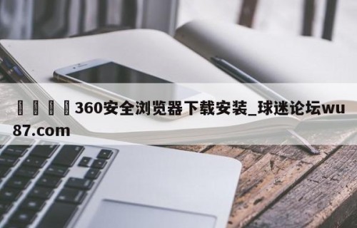 🍢360安全浏览器下载安装_球迷论坛wu87.com