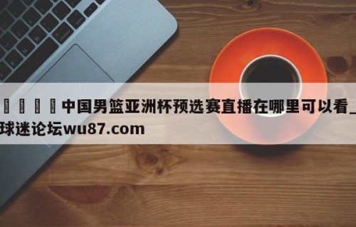 🍢中国男篮亚洲杯预选赛直播在哪里可以看_球迷论坛wu87.com