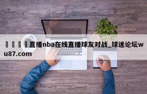 🍢直播nba在线直播球友对战_球迷论坛wu87.com