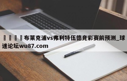 🍢布莱克浦vs弗利特伍德竞彩赛前预测_球迷论坛wu87.com