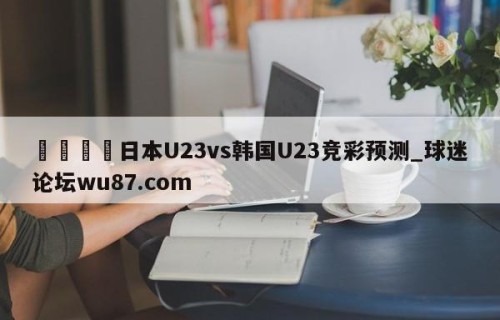 🍢日本U23vs韩国U23竞彩预测_球迷论坛wu87.com