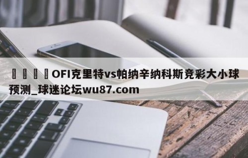🍢OFI克里特vs帕纳辛纳科斯竞彩大小球预测_球迷论坛wu87.com